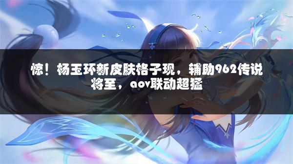 惊！杨玉环新皮肤格子现，辅助962传说将至，aov联动超猛