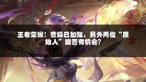 王者荣耀：曹操已加强，另外两位“原始人”能否有机会？