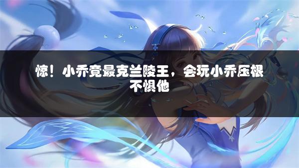 惊！小乔竟最克兰陵王，会玩小乔压根不惧他