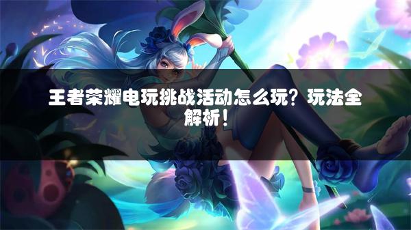 王者荣耀电玩挑战活动怎么玩？玩法全解析！