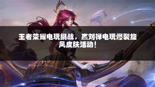 王者荣耀电玩挑战，赢刘禅电玩爆裂旋风皮肤活动！