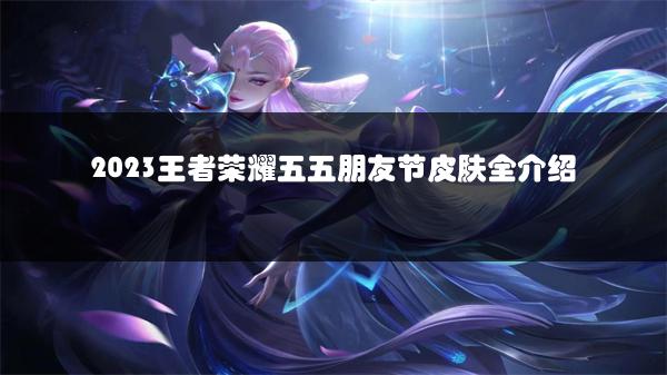2023王者荣耀五五朋友节皮肤全介绍
