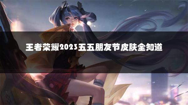 王者荣耀2023五五朋友节皮肤全知道