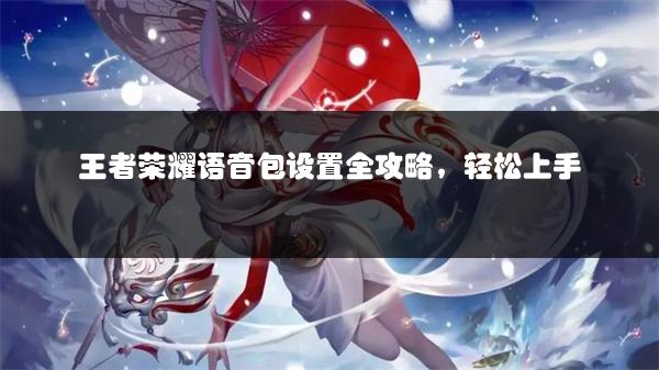 王者荣耀语音包设置全攻略，轻松上手