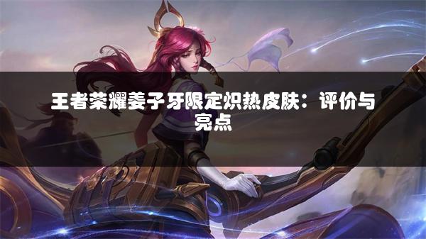 王者荣耀姜子牙限定炽热皮肤：评价与亮点