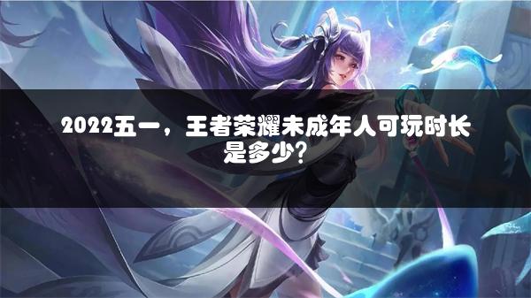 2022五一，王者荣耀未成年人可玩时长是多少？