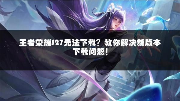 王者荣耀S27无法下载？教你解决新版本下载问题！