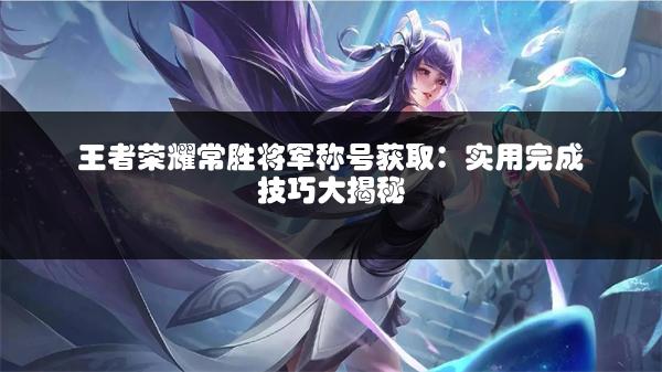 王者荣耀常胜将军称号获取：实用完成技巧大揭秘