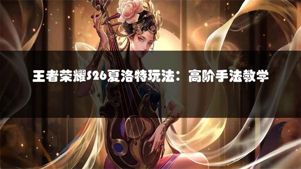 王者荣耀S26夏洛特玩法：高阶手法教学