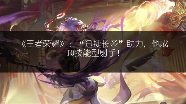 《王者荣耀》：“迅捷长矛”助力，他成T0技能型射手！