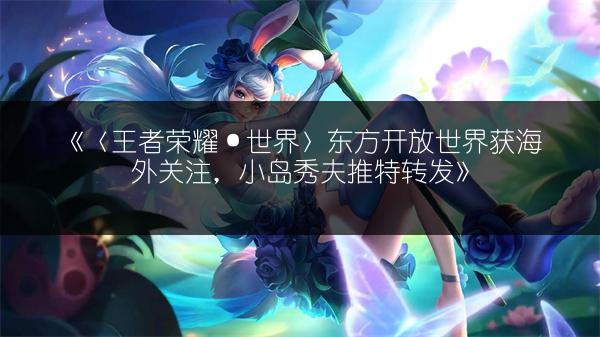 《〈王者荣耀·世界〉东方开放世界获海外关注，小岛秀夫推特转发》