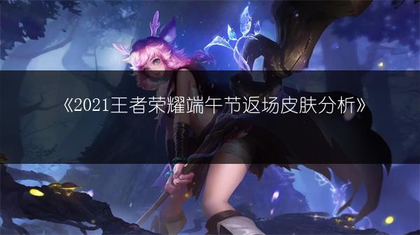 《2021王者荣耀端午节返场皮肤分析》