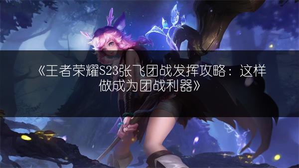 《王者荣耀S23张飞团战发挥攻略：这样做成为团战利器》