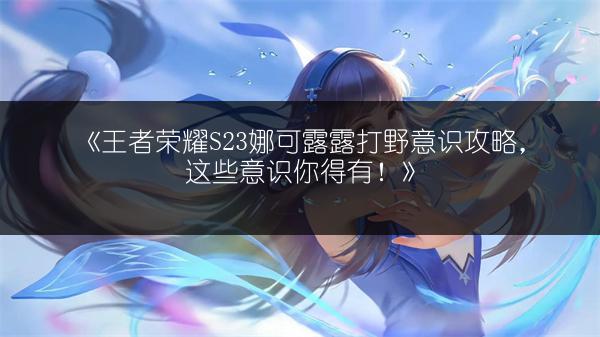 《王者荣耀S23娜可露露打野意识攻略，这些意识你得有！》