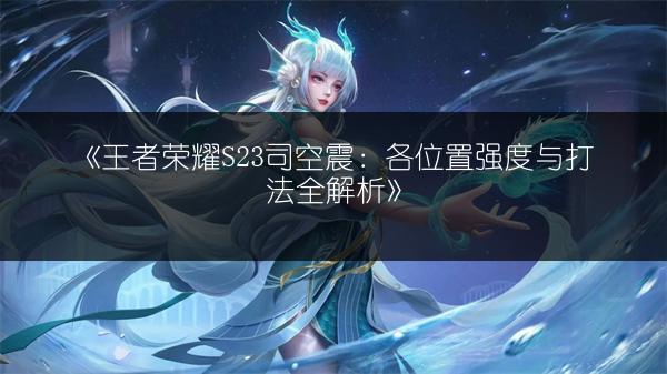 《王者荣耀S23司空震：各位置强度与打法全解析》