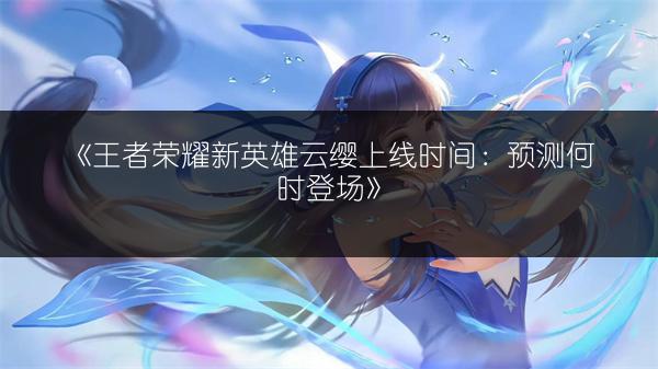 《王者荣耀新英雄云缨上线时间：预测何时登场》