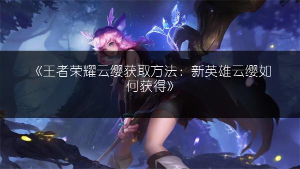 《王者荣耀云缨获取方法：新英雄云缨如何获得》