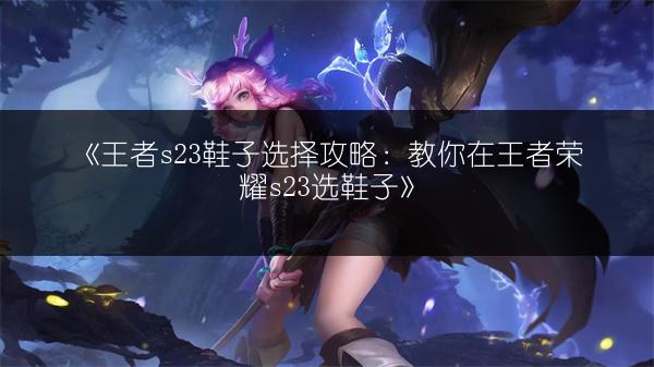 《王者s23鞋子选择攻略：教你在王者荣耀s23选鞋子》