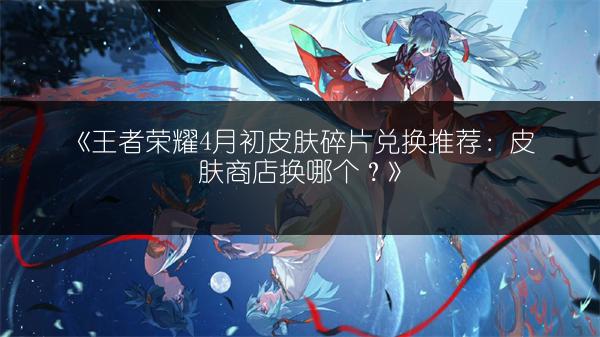 《王者荣耀4月初皮肤碎片兑换推荐：皮肤商店换哪个？》