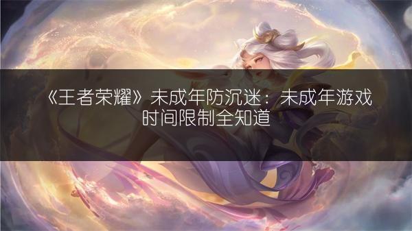 《王者荣耀》未成年防沉迷：未成年游戏时间限制全知道