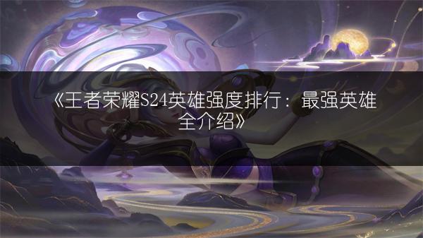 《王者荣耀S24英雄强度排行：最强英雄全介绍》