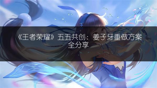 《王者荣耀》五五共创：姜子牙重做方案全分享