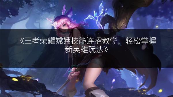 《王者荣耀嫦娥技能连招教学，轻松掌握新英雄玩法》