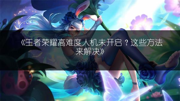 《王者荣耀高难度人机未开启？这些方法来解决》