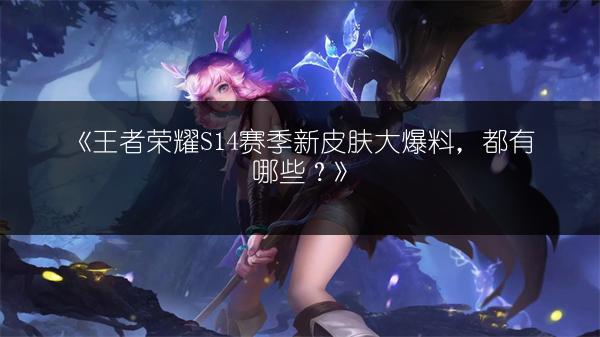 《王者荣耀S14赛季新皮肤大爆料，都有哪些？》