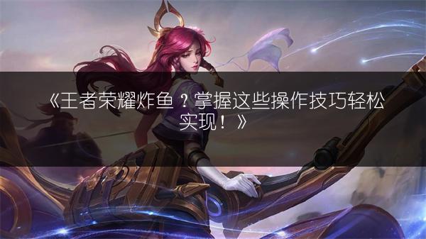 《王者荣耀炸鱼？掌握这些操作技巧轻松实现！》