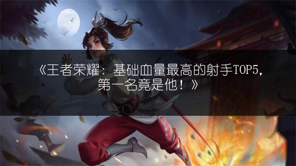 《王者荣耀：基础血量最高的射手TOP5，第一名竟是他！》