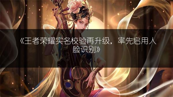 《王者荣耀实名校验再升级，率先启用人脸识别》