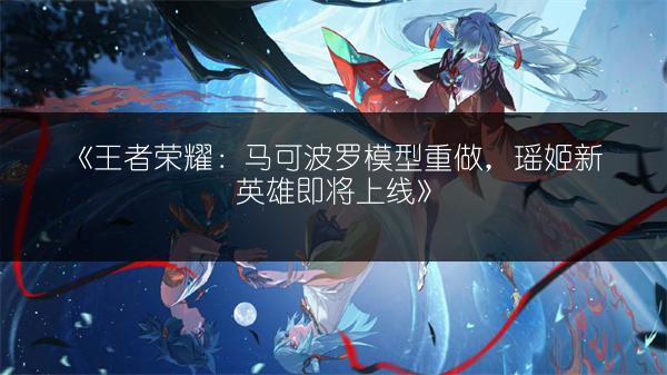 《王者荣耀：马可波罗模型重做，瑶姬新英雄即将上线》