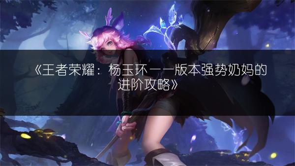 《王者荣耀：杨玉环——版本强势奶妈的进阶攻略》