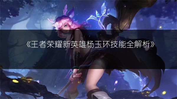 《王者荣耀新英雄杨玉环技能全解析》