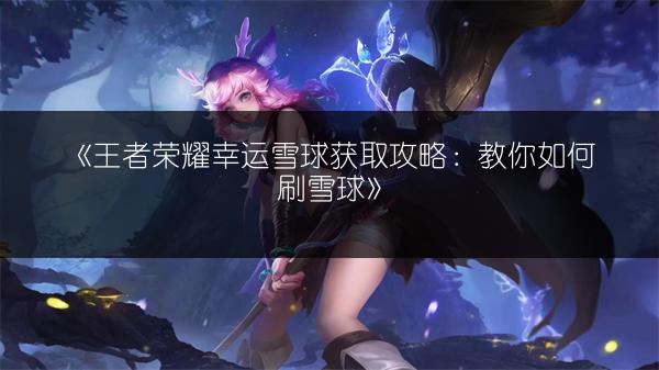 《王者荣耀幸运雪球获取攻略：教你如何刷雪球》