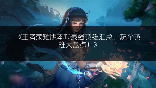 《王者荣耀版本T0最强英雄汇总，超全英雄大盘点！》
