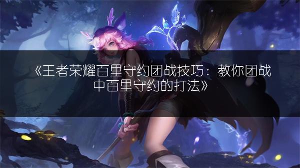 《王者荣耀百里守约团战技巧：教你团战中百里守约的打法》