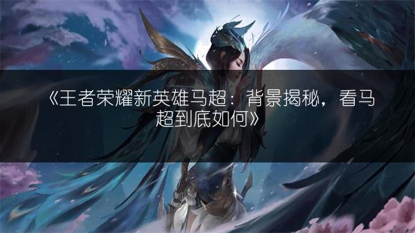 《王者荣耀新英雄马超：背景揭秘，看马超到底如何》