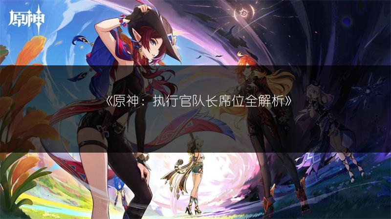 《原神：执行官队长席位全解析》