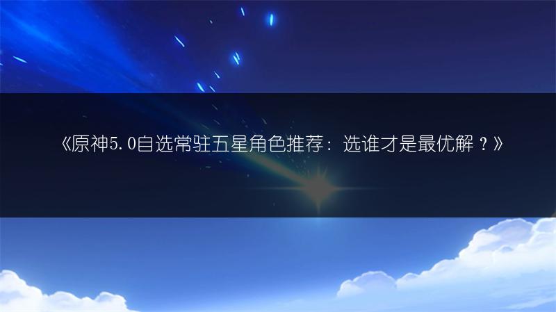 《原神5.0自选常驻五星角色推荐：选谁才是最优解？》