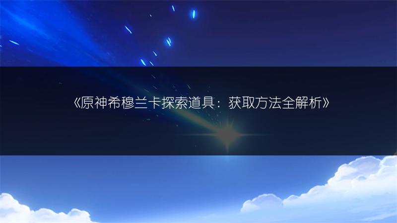 《原神希穆兰卡探索道具：获取方法全解析》