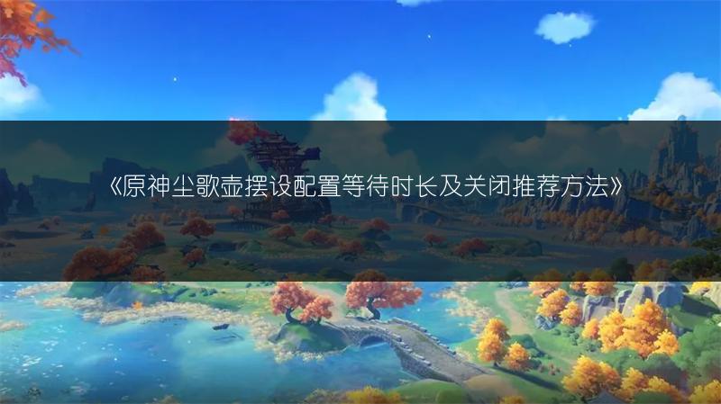 《原神尘歌壶摆设配置等待时长及关闭推荐方法》