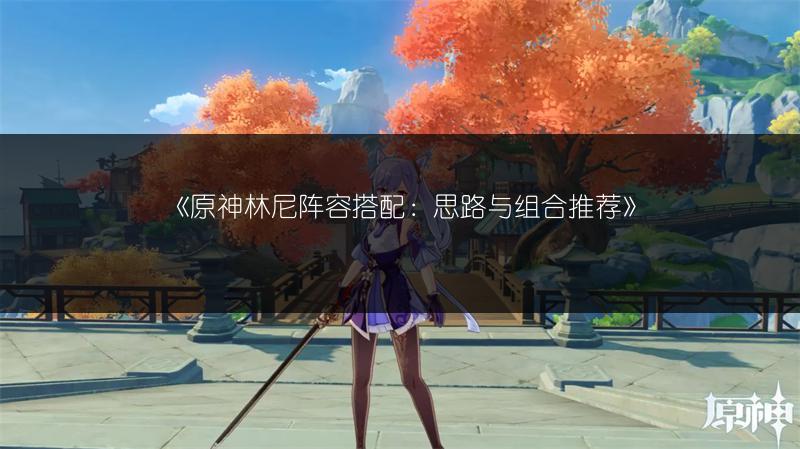 《原神林尼阵容搭配：思路与组合推荐》