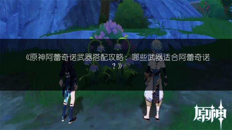 《原神阿蕾奇诺武器搭配攻略：哪些武器适合阿蕾奇诺？》