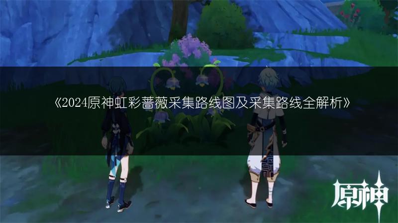 《2024原神虹彩蔷薇采集路线图及采集路线全解析》