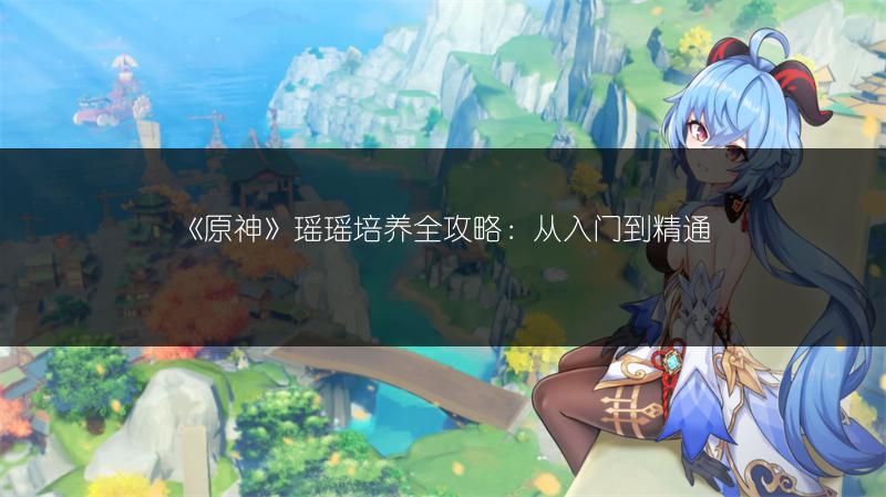 《原神》瑶瑶培养全攻略：从入门到精通