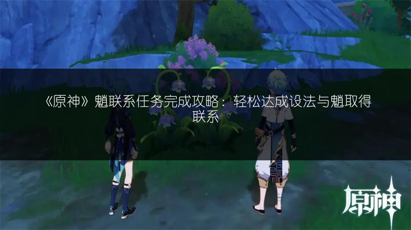 《原神》魈联系任务完成攻略：轻松达成设法与魈取得联系