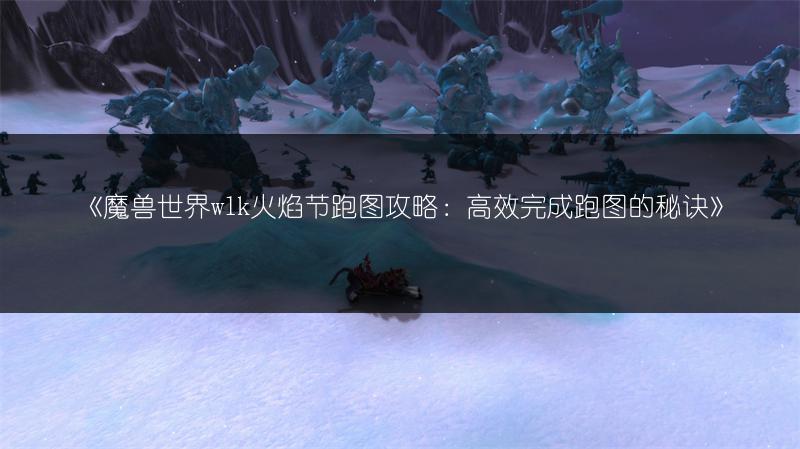 《魔兽世界wlk火焰节跑图攻略：高效完成跑图的秘诀》