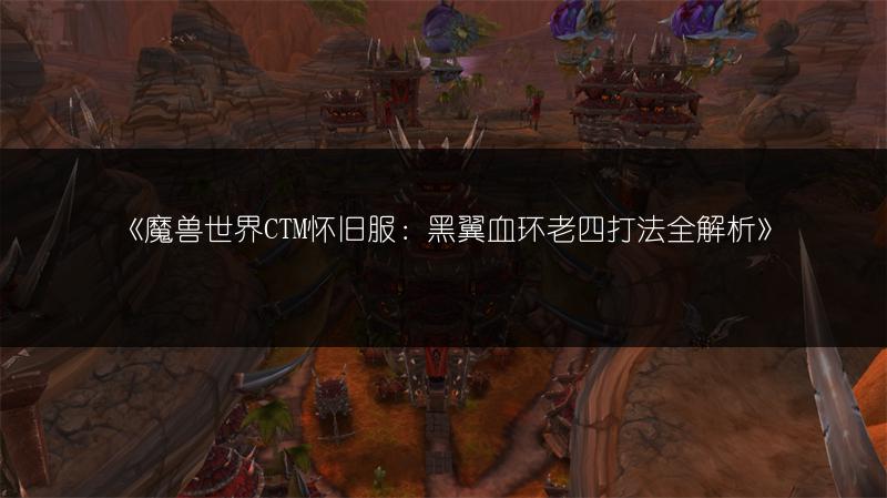 《魔兽世界CTM怀旧服：黑翼血环老四打法全解析》